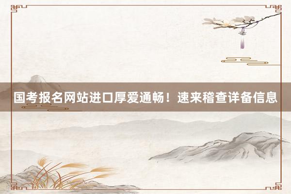 国考报名网站进口厚爱通畅！速来稽查详备信息