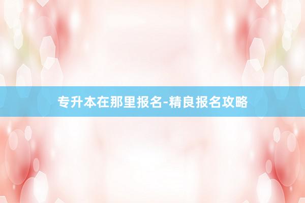 专升本在那里报名-精良报名攻略