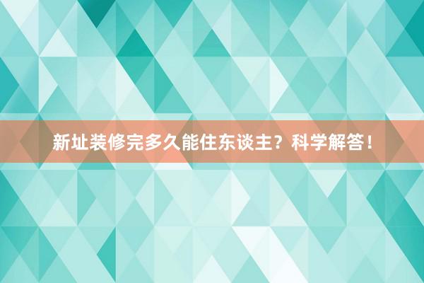 新址装修完多久能住东谈主？科学解答！