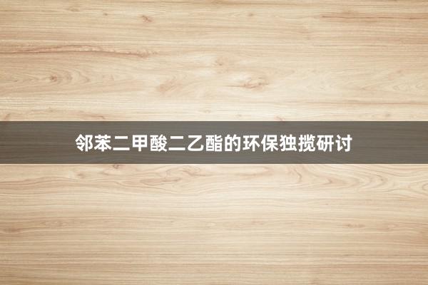 邻苯二甲酸二乙酯的环保独揽研讨
